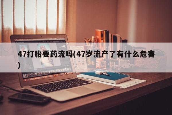 米非米索网上药店官网47打胎要药流吗(47岁流产了有什么危害)