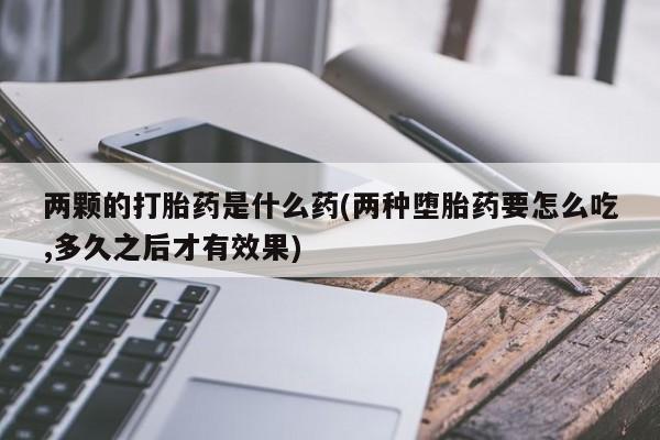 米非米索网上药店官网两颗的打胎药是什么药(两种堕胎药要怎么吃,多久之后才有效果)