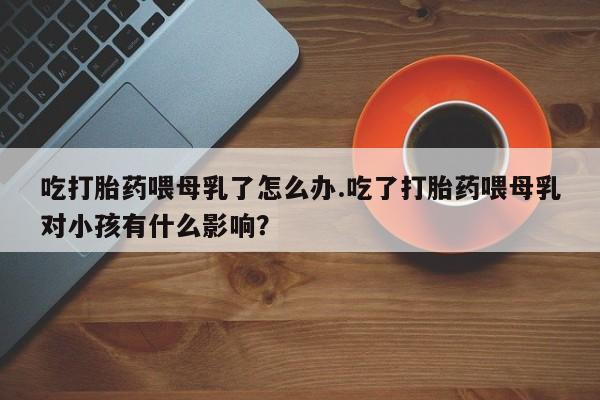 米非米索网上药店官网吃打胎药喂母乳了怎么办.吃了打胎药喂母乳对小孩有什么影响？