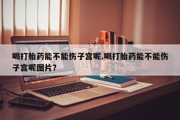 米非米索网上药店官网喝打胎药能不能伤子宫呢.喝打胎药能不能伤子宫呢图片？