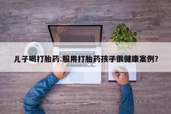 米非米索网上药店官网儿子喝打胎药.服用打胎药孩子很健康案例？