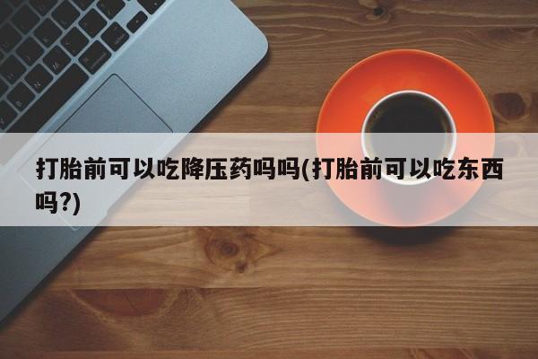 米非米索网上药店官网打胎前可以吃降压药吗吗(打胎前可以吃东西吗?)