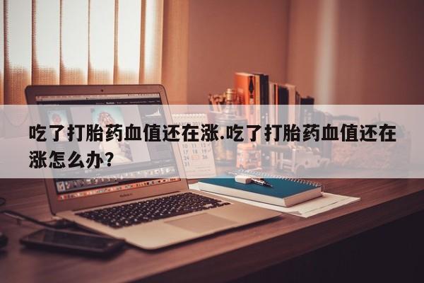 米非米索网上药店官网吃了打胎药血值还在涨.吃了打胎药血值还在涨怎么办？