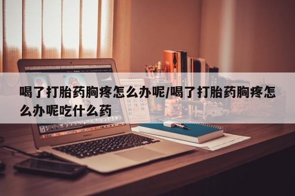 米非米索网上药店官网喝了打胎药胸疼怎么办呢/喝了打胎药胸疼怎么办呢吃什么药