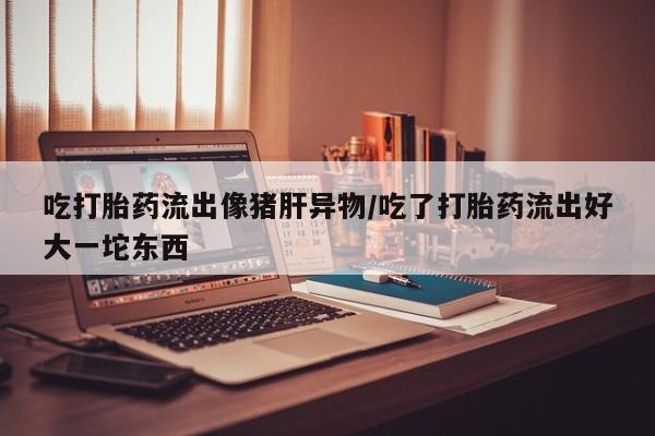 米非米索网上药店官网吃打胎药流出像猪肝异物/吃了打胎药流出好大一坨东西