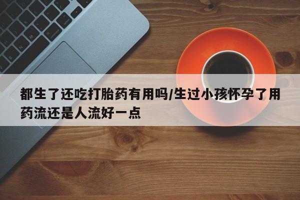 米非米索网上药店官网都生了还吃打胎药有用吗/生过小孩怀孕了用药流还是人流好一点