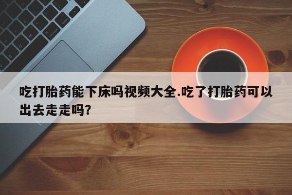 米非米索网上药店官网吃打胎药能下床吗视频大全.吃了打胎药可以出去走走吗？