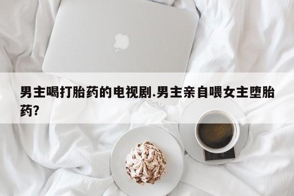 米非米索网上药店官网男主喝打胎药的电视剧.男主亲自喂女主堕胎药？