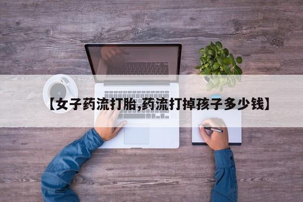 米非米索网上药店官网【女子药流打胎,药流打掉孩子多少钱】