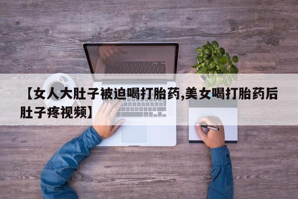 米非米索网上药店官网【女人大肚子被迫喝打胎药,美女喝打胎药后肚子疼视频】