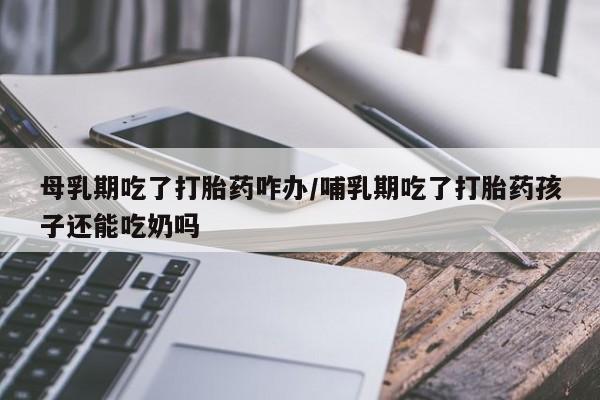 米非米索网上药店官网母乳期吃了打胎药咋办/哺乳期吃了打胎药孩子还能吃奶吗