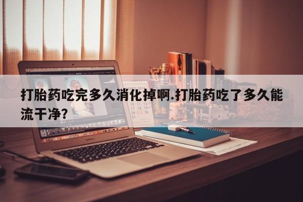 米非米索网上药店官网打胎药吃完多久消化掉啊.打胎药吃了多久能流干净?