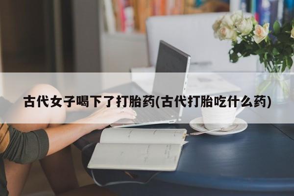 米非米索网上药店官网古代女子喝下了打胎药(古代打胎吃什么药)