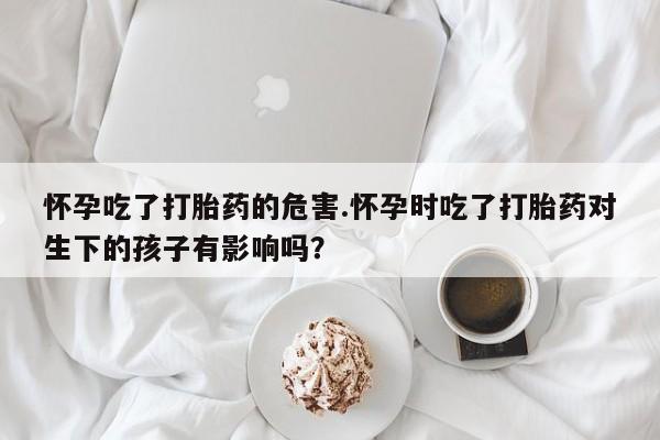 米非米索网上药店官网怀孕吃了打胎药的危害.怀孕时吃了打胎药对生下的孩子有影响吗？