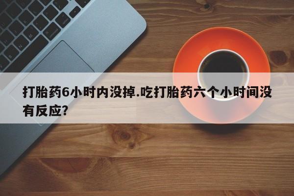 米非米索网上药店官网打胎药6小时内没掉.吃打胎药六个小时间没有反应?