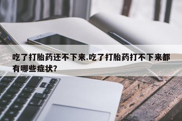 米非米索网上药店官网吃了打胎药还不下来.吃了打胎药打不下来都有哪些症状？