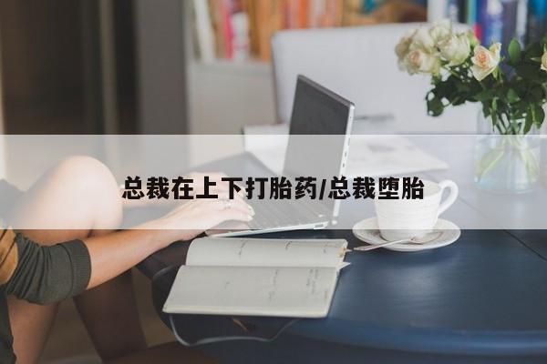 米非米索网上药店官网总裁在上下打胎药/总裁堕胎