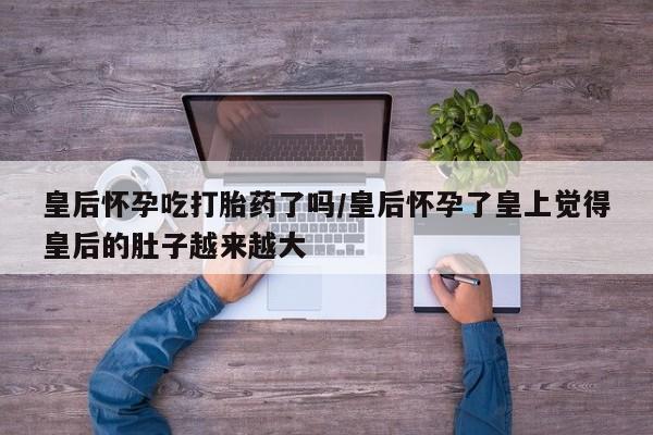 米非米索网上药店官网皇后怀孕吃打胎药了吗/皇后怀孕了皇上觉得皇后的肚子越来越大