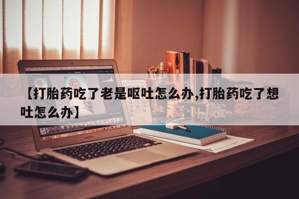 米非米索网上药店官网【打胎药吃了老是呕吐怎么办,打胎药吃了想吐怎么办】