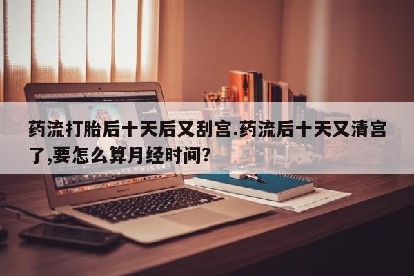 米非米索网上药店官网药流打胎后十天后又刮宫.药流后十天又清宫了,要怎么算月经时间？