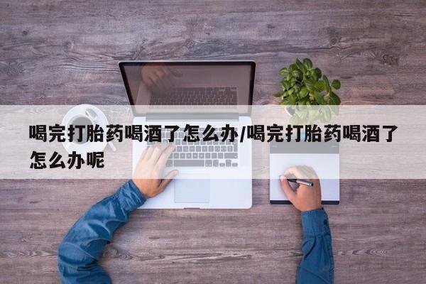 米非米索网上药店官网喝完打胎药喝酒了怎么办/喝完打胎药喝酒了怎么办呢