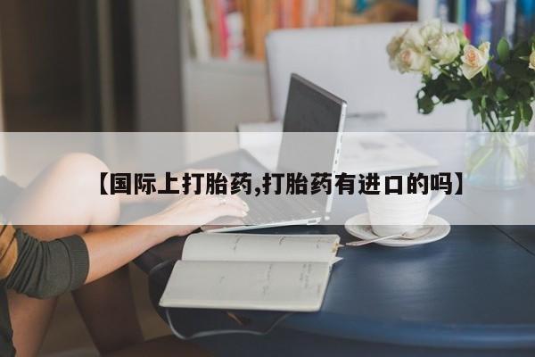 米非米索网上药店官网【国际上打胎药,打胎药有进口的吗】