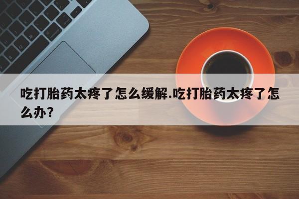 米非米索网上药店官网吃打胎药太疼了怎么缓解.吃打胎药太疼了怎么办？