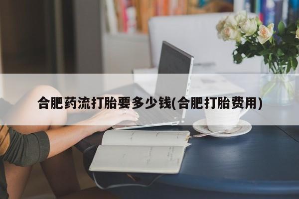米非米索网上药店官网合肥药流打胎要多少钱(合肥打胎费用)